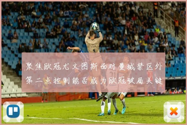 聚焦欧冠尤文图斯面对曼城禁区外第二点控制能否成为欧冠破局关键