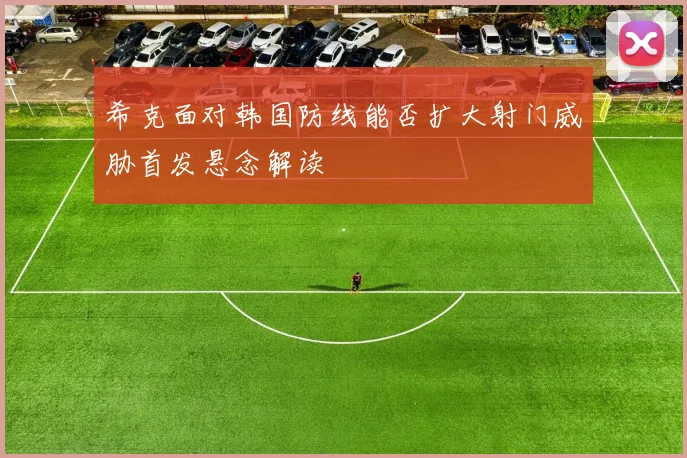 希克面对韩国防线能否扩大射门威胁首发悬念解读