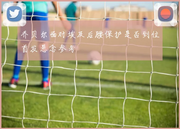 乔贝尔面对埃及后腰保护是否到位首发悬念参考