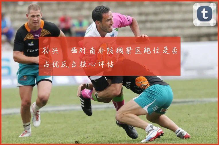 孙兴慜面对南非防线禁区跑位是否占优反击核心评估