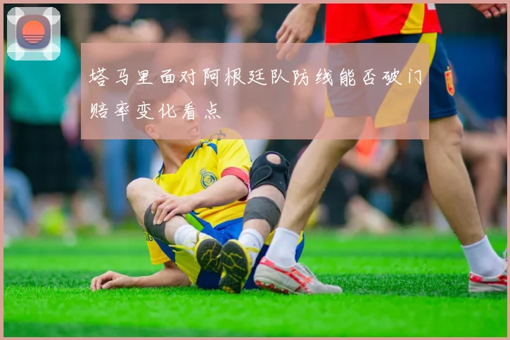 塔马里面对阿根廷队防线能否破门赔率变化看点