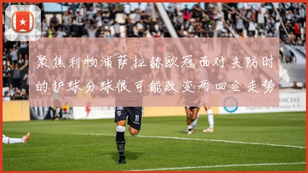 聚焦利物浦萨拉赫欧冠面对夹防时的护球分球很可能改变两回合走势