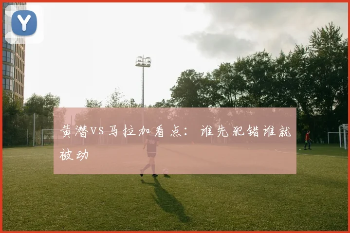 黄潜vs马拉加看点：谁先犯错谁就被动