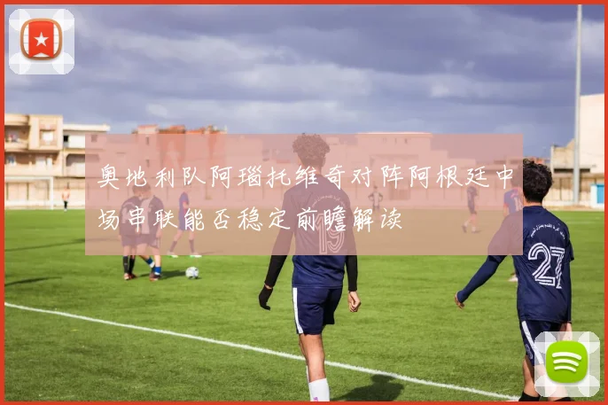 奥地利队阿瑙托维奇对阵阿根廷中场串联能否稳定前瞻解读