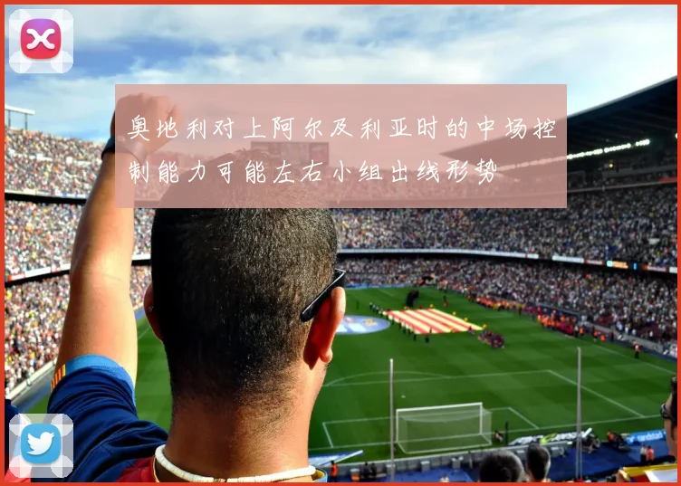 奥地利对上阿尔及利亚时的中场控制能力可能左右小组出线形势