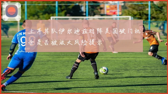 土耳其队伊尔迪兹对阵美国破门机会是否被放大风险提示