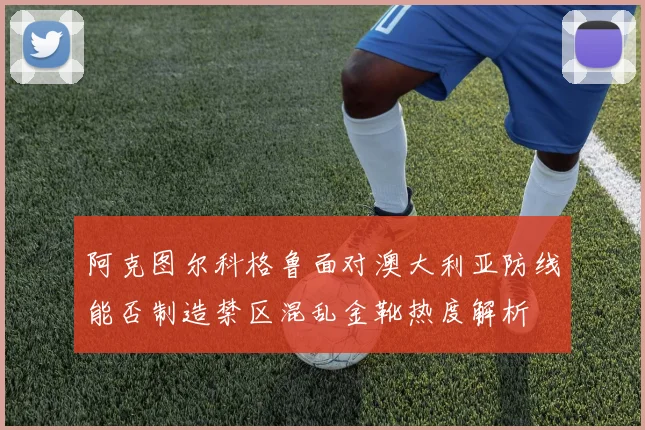 阿克图尔科格鲁面对澳大利亚防线能否制造禁区混乱金靴热度解析