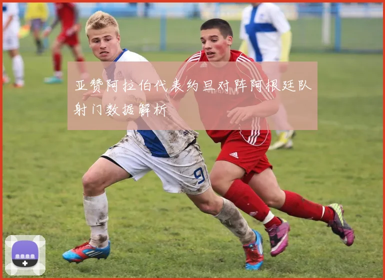 亚赞阿拉伯代表约旦对阵阿根廷队射门数据解析
