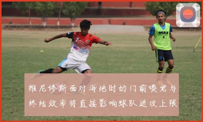 维尼修斯面对海地时的门前嗅觉与终结效率将直接影响球队进攻上限