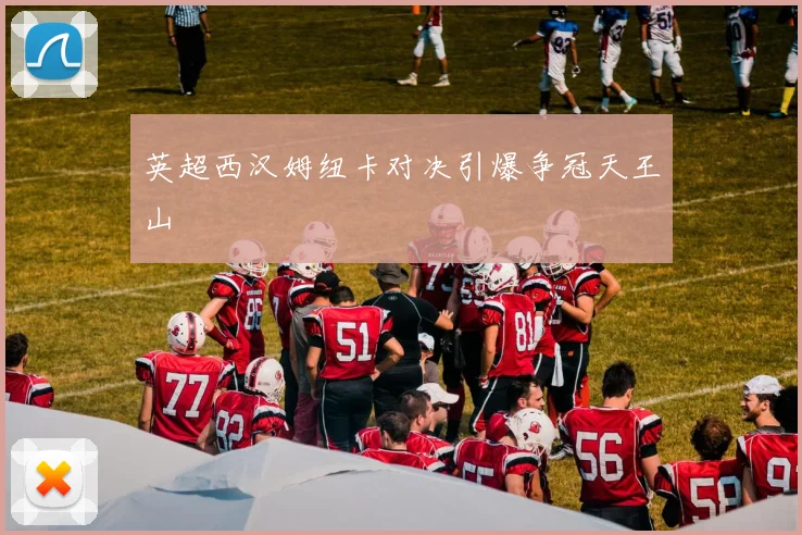 英超西汉姆纽卡对决引爆争冠天王山