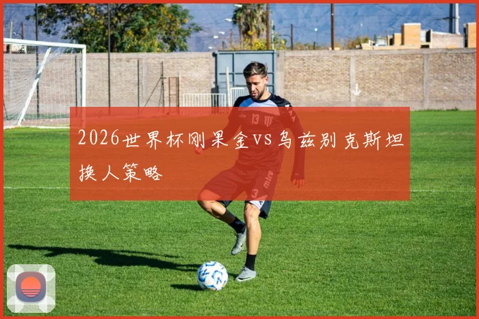 2026世界杯刚果金vs乌兹别克斯坦换人策略